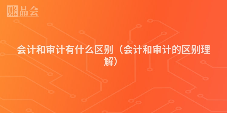 会计和审计有什么区别（会计和审计的区别理解）