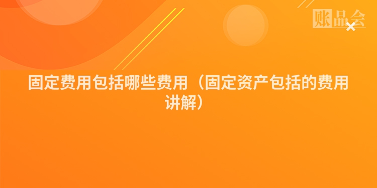 固定费用包括哪些费用（固定资产包括的费用讲解）
