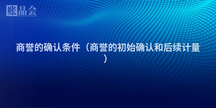 商誉的确认条件（商誉的初始确认和后续计量）