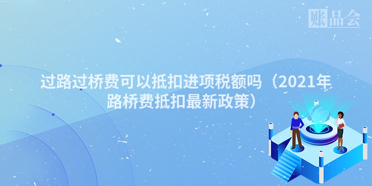 过路过桥费可以抵扣进项税额吗（2021年路桥费抵扣最新政策）