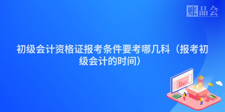 初级会计资格证报考条件要考哪几科（报考初级会计的时间）