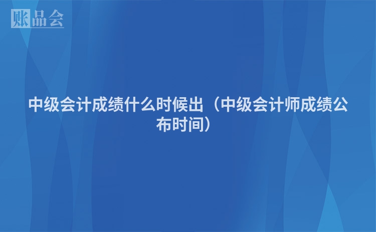 中级会计成绩什么时候出（中级会计师成绩公布时间）