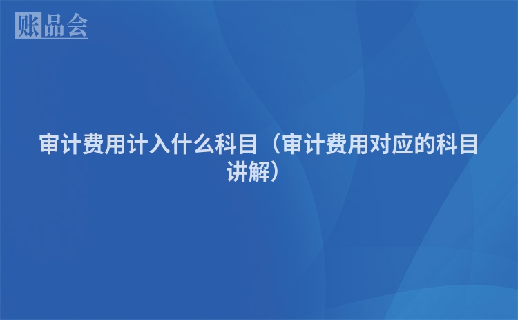 审计费用计入什么科目（审计费用对应的科目讲解）