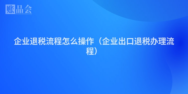 企业退税流程怎么操作（企业出口退税办理流程）