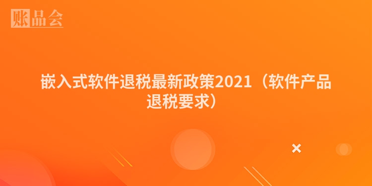 嵌入式软件退税最新政策2021（软件产品退税要求）