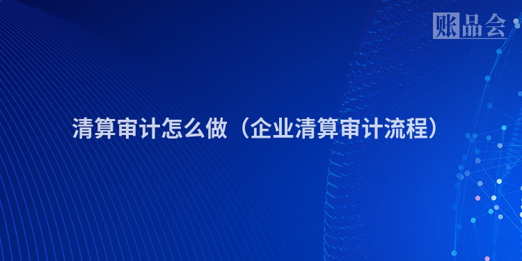 清算审计怎么做（企业清算审计流程）