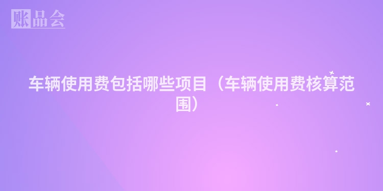 车辆使用费包括哪些项目（车辆使用费核算范围）
