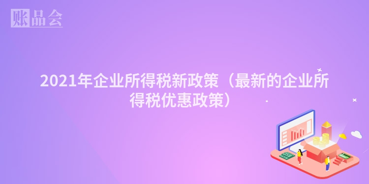 2021年企业所得税新政策（最新的企业所得税优惠政策）