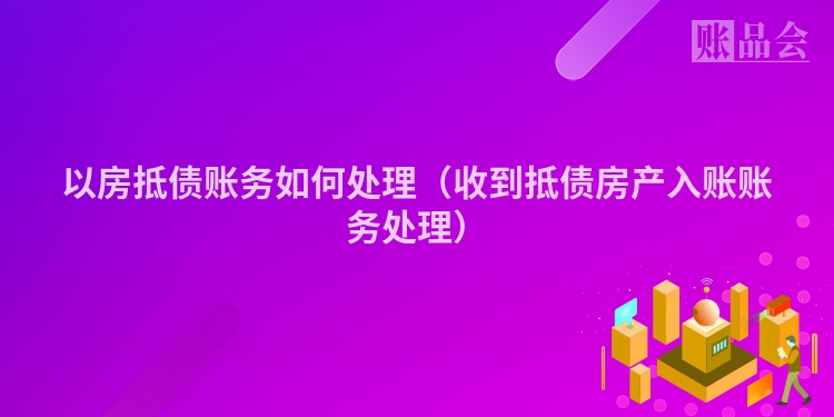 以房抵债账务如何处理（收到抵债房产入账账务处理）