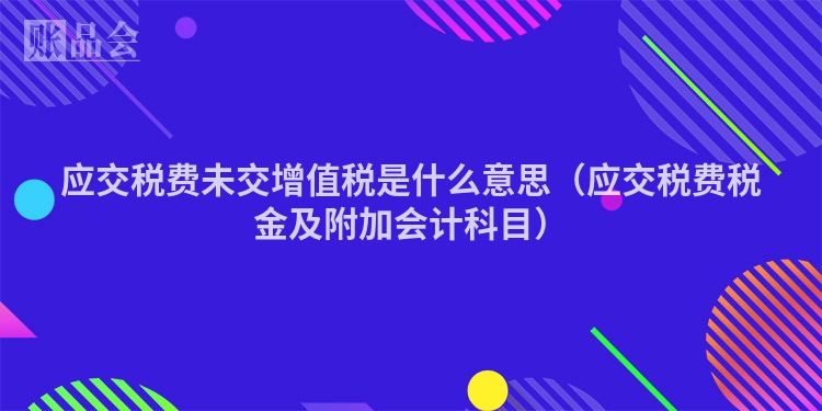 应交税费未交增值税是什么意思（应交税费税金及附加会计科目）
