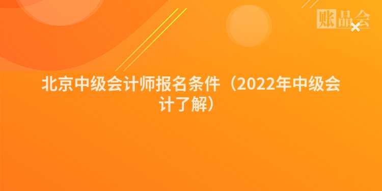 北京中级会计师报名条件（2022年中级会计了解）
