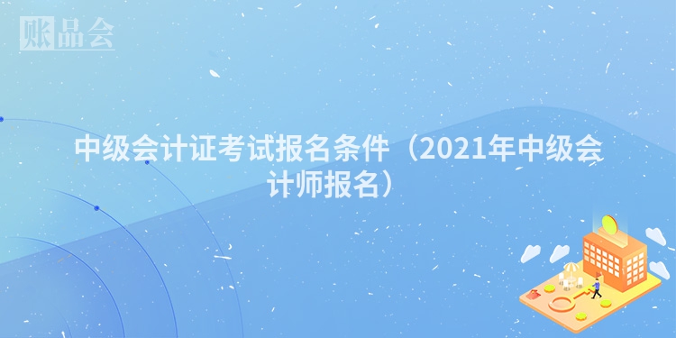 中级会计证考试报名条件（2021年中级会计师报名）