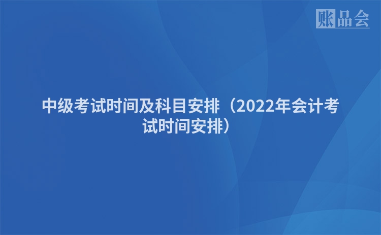 中级考试时间及科目安排（2022年会计考试时间安排）