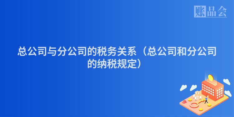 总公司与分公司的税务关系（总公司和分公司的纳税规定）