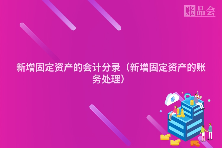 新增固定资产的会计分录（新增固定资产的账务处理）