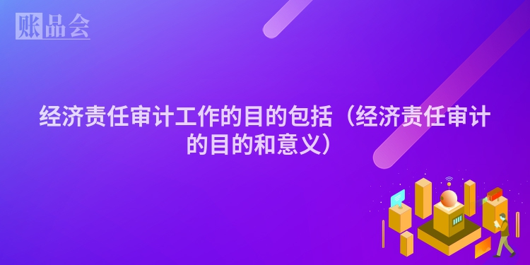 经济责任审计工作的目的包括（经济责任审计的目的和意义）