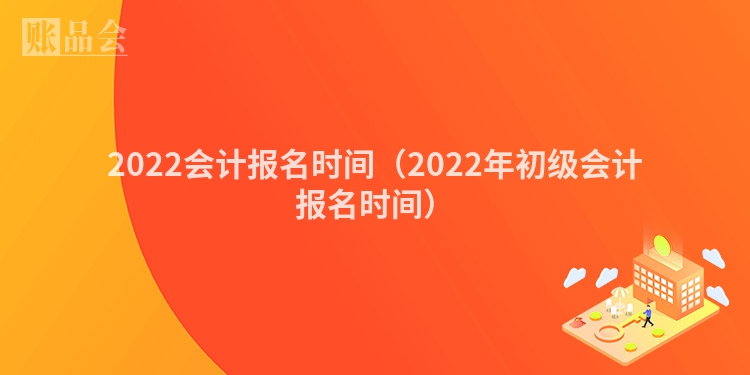 2022会计报名时间（2022年初级会计报名时间）