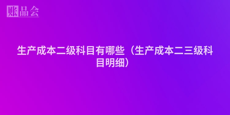 生产成本二级科目有哪些（生产成本二三级科目明细）