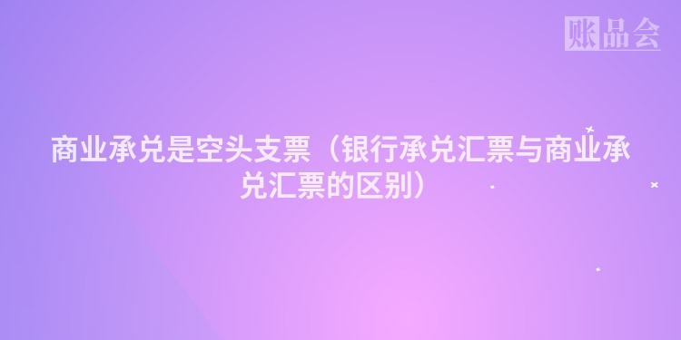 商业承兑是空头支票（银行承兑汇票与商业承兑汇票的区别）
