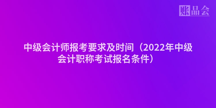 中级会计师报考要求及时间（2022年中级会计职称考试报名条件）