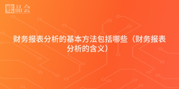 财务报表分析的基本方法包括哪些（财务报表分析的含义）