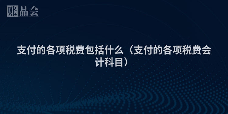 支付的各项税费包括什么（支付的各项税费会计科目）