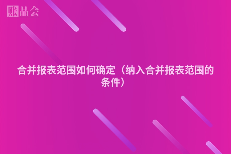 合并报表范围如何确定（纳入合并报表范围的条件）