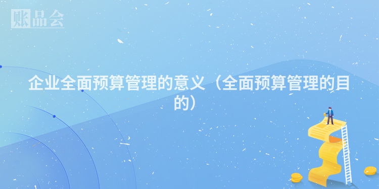 企业全面预算管理的意义（全面预算管理的目的）