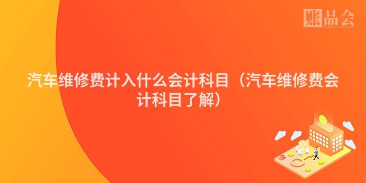 汽车维修费计入什么会计科目（汽车维修费会计科目了解）