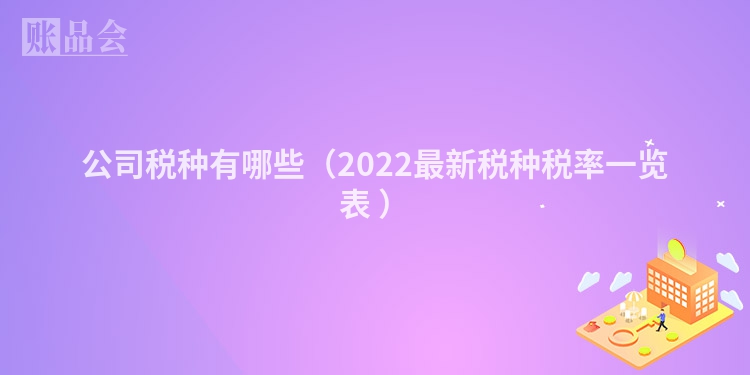 公司税种有哪些（2022最新税种税率一览表 ）