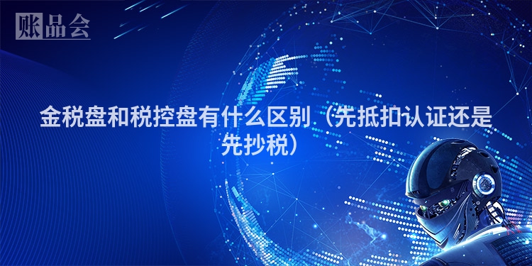 金税盘和税控盘有什么区别（先抵扣认证还是先抄税）