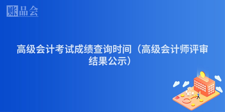 高级会计考试成绩查询时间（高级会计师评审结果公示）