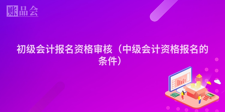初级会计报名资格审核（中级会计资格报名的条件）