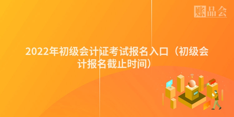 2022年初级会计证考试报名入口（初级会计报名截止时间）
