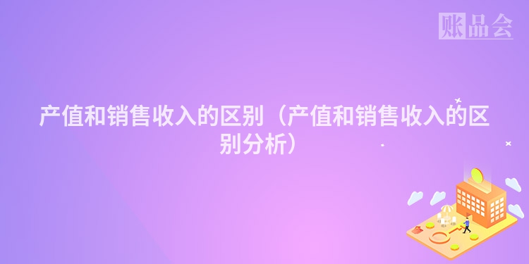 产值和销售收入的区别（产值和销售收入的区别分析）