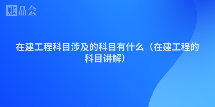 在建工程科目涉及的科目有什么（在建工程的科目讲解）