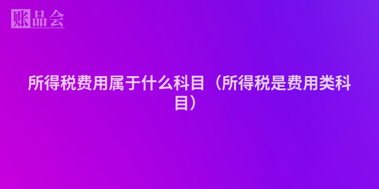 所得税费用属于什么科目（所得税是费用类科目）