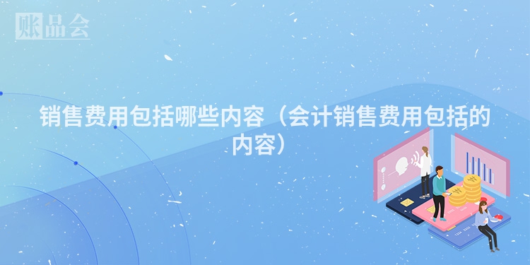 销售费用包括哪些内容（会计销售费用包括的内容）