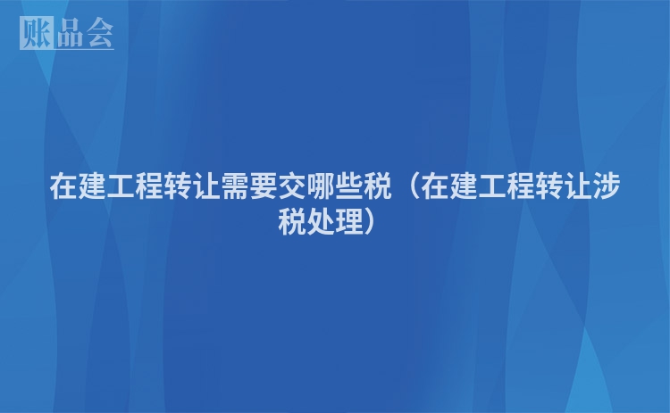在建工程转让需要交哪些税（在建工程转让涉税处理）