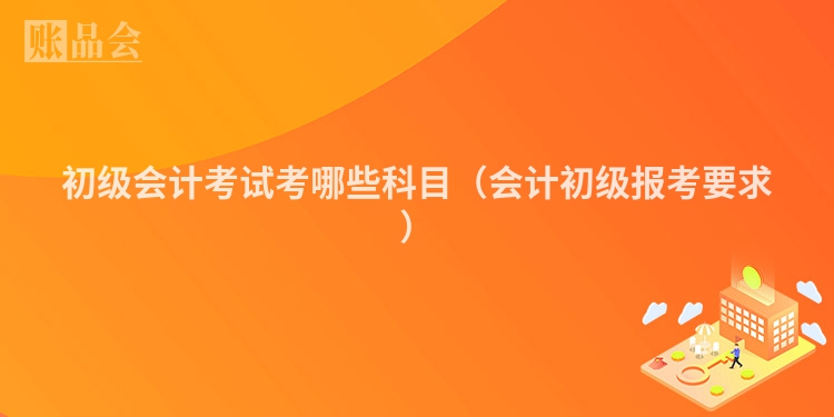 初级会计考试考哪些科目（会计初级报考要求）