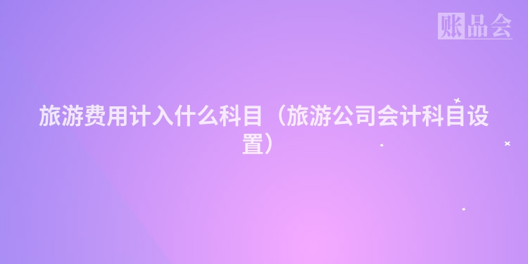 旅游费用计入什么科目（旅游公司会计科目设置）