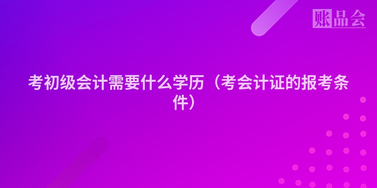考初级会计需要什么学历（考会计证的报考条件）
