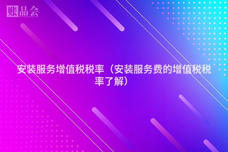 安装服务增值税税率（安装服务费的增值税税率了解）
