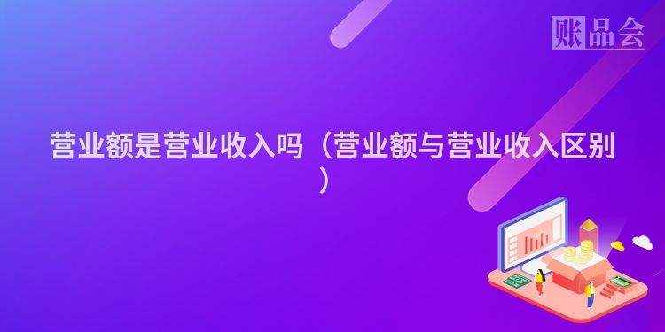 营业额是营业收入吗（营业额与营业收入区别）