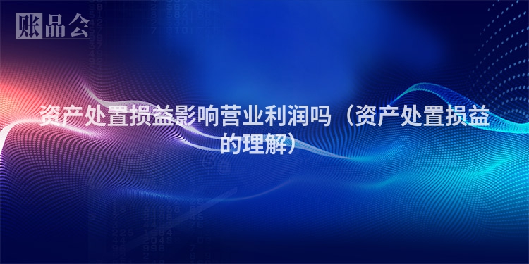 资产处置损益影响营业利润吗（资产处置损益的理解）
