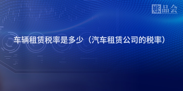 车辆租赁税率是多少（汽车租赁公司的税率）