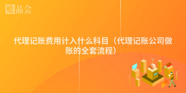 代理记账费用计入什么科目（代理记账公司做账的全套流程）