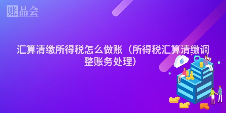 汇算清缴所得税怎么做账（所得税汇算清缴调整账务处理）