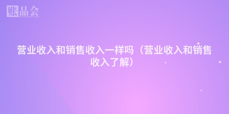 营业收入和销售收入一样吗（营业收入和销售收入了解）
