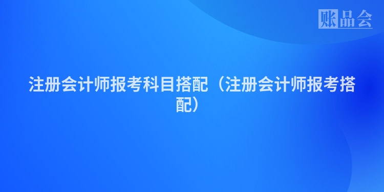 注册会计师报考科目搭配（注册会计师报考搭配）